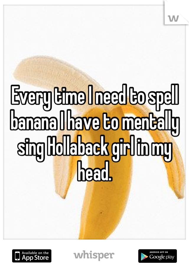 Every time I need to spell banana I have to mentally sing Hollaback girl in my head.