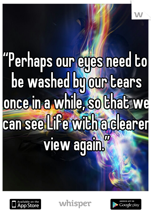 “Perhaps our eyes need to be washed by our tears once in a while, so that we can see Life with a clearer view again.”