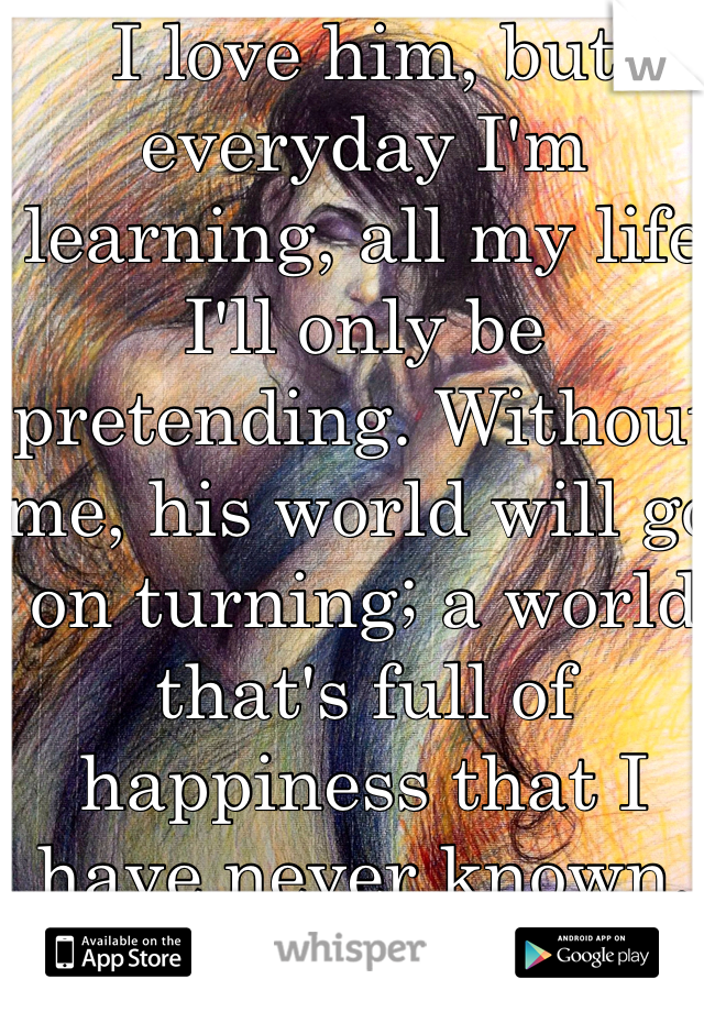 I love him, but everyday I'm learning, all my life I'll only be pretending. Without me, his world will go on turning; a world that's full of happiness that I have never known.