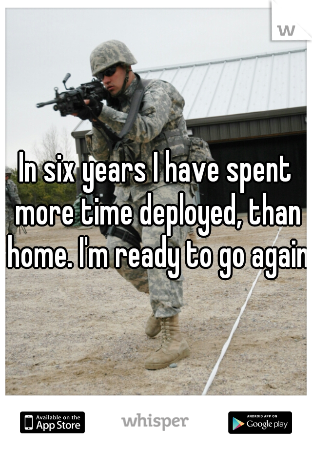 In six years I have spent more time deployed, than home. I'm ready to go again.