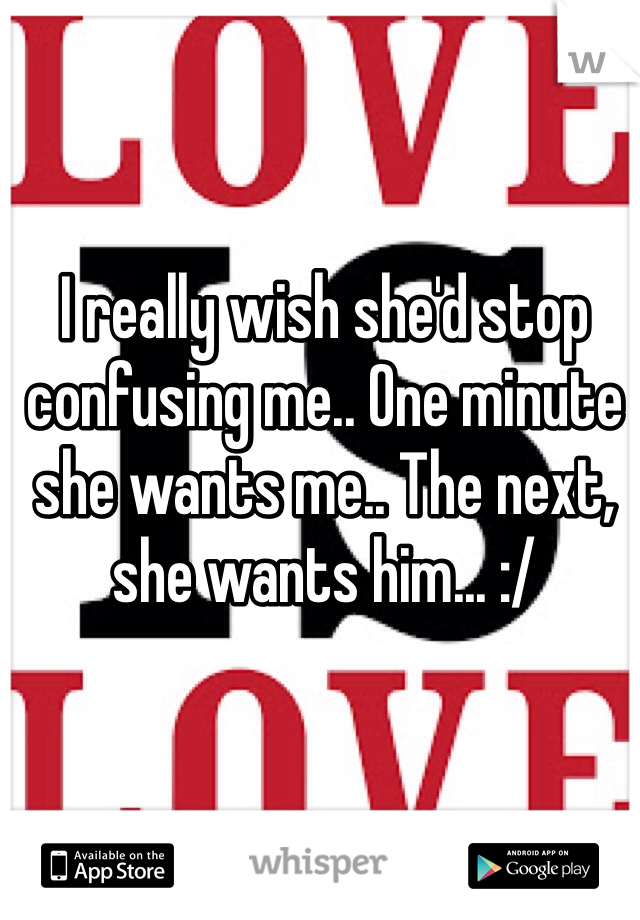 I really wish she'd stop confusing me.. One minute she wants me.. The next, she wants him... :/ 