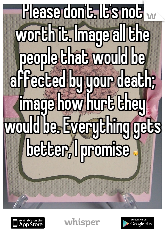 Please don't. It's not worth it. Image all the people that would be affected by your death; image how hurt they would be. Everything gets better, I promise ☺