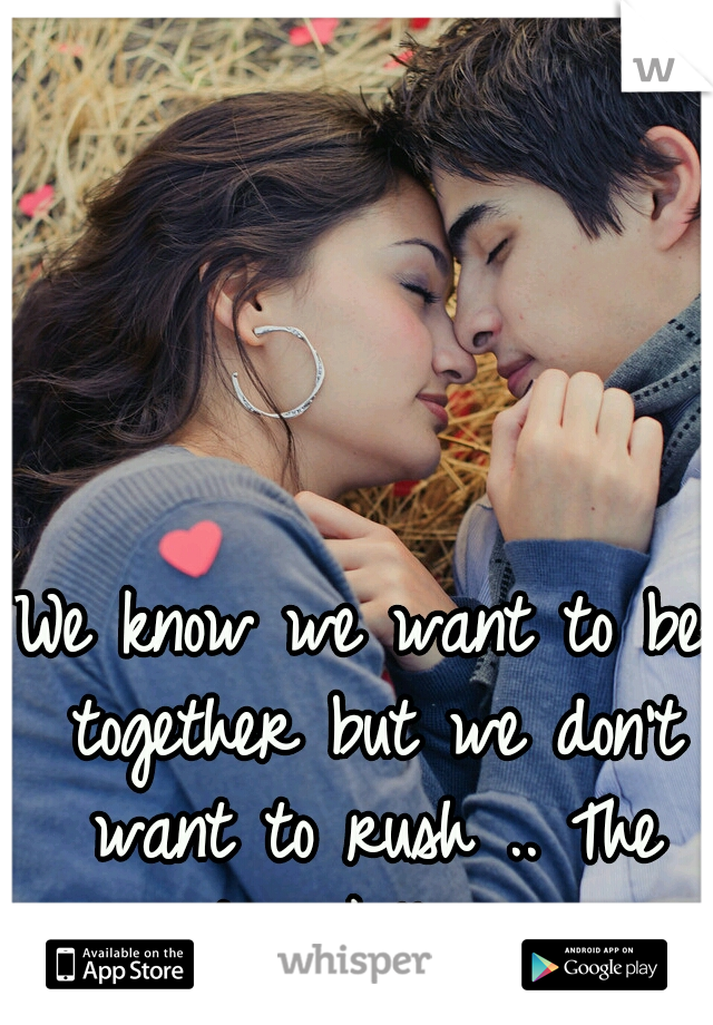 We know we want to be together but we don't want to rush .. The wait is killing me 