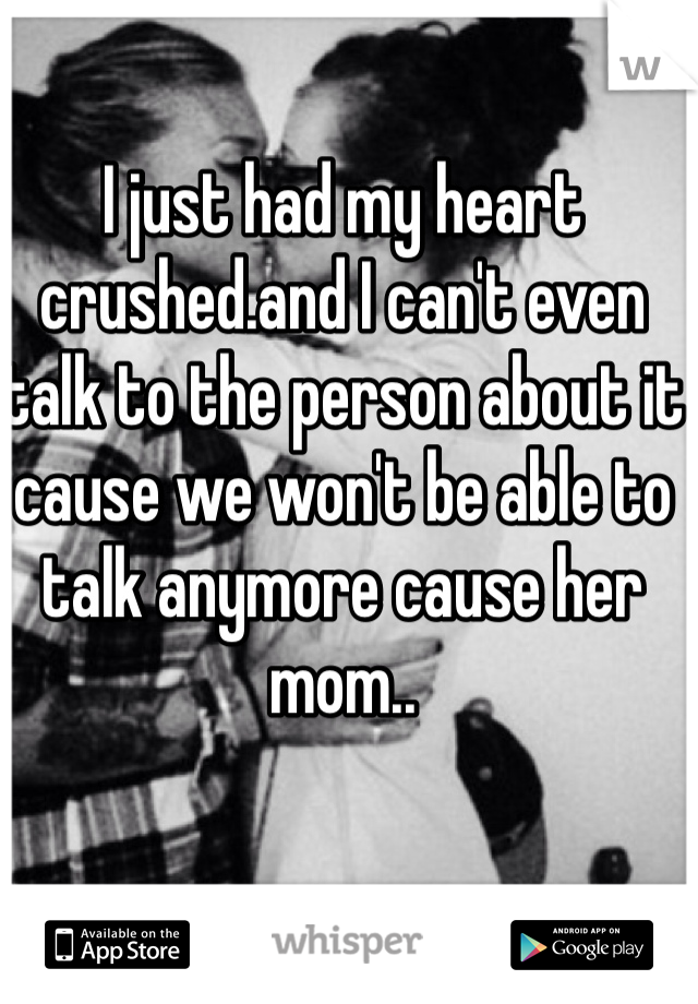 I just had my heart crushed.and I can't even talk to the person about it cause we won't be able to talk anymore cause her mom..