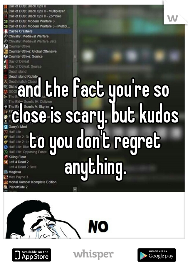 and the fact you're so close is scary. but kudos to you don't regret anything.