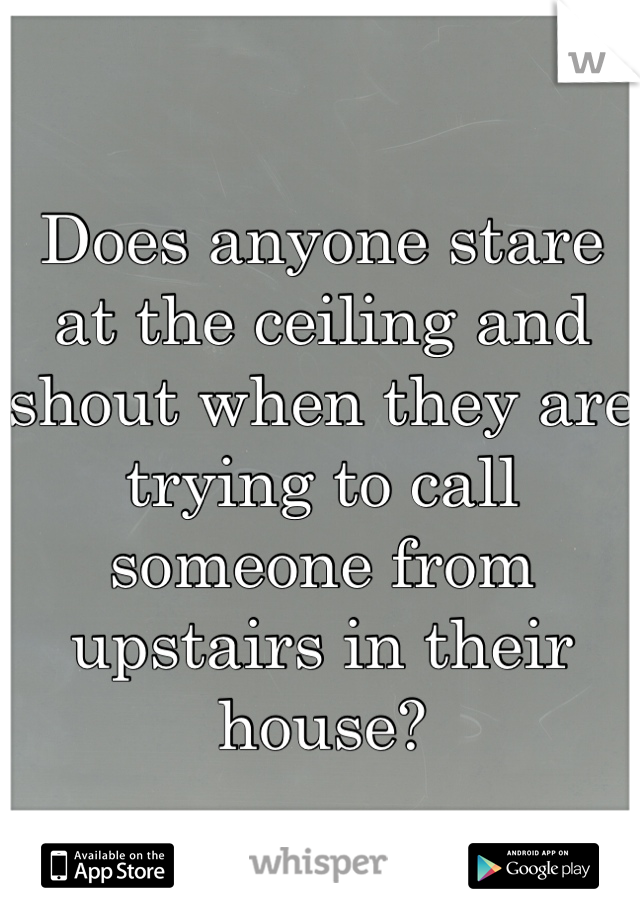 Does anyone stare at the ceiling and shout when they are trying to call someone from upstairs in their house?