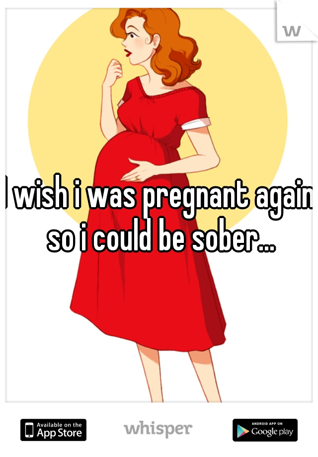 I wish i was pregnant again so i could be sober...