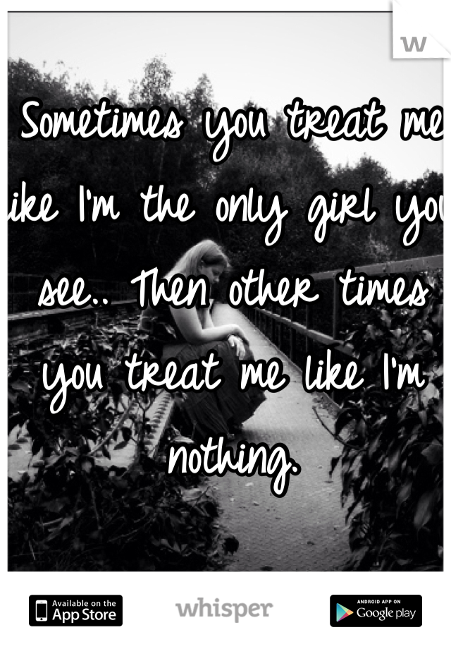 Sometimes you treat me like I'm the only girl you see.. Then other times you treat me like I'm nothing.