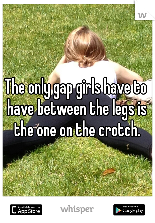 The only gap girls have to have between the legs is the one on the crotch.