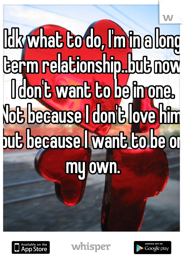 Idk what to do, I'm in a long term relationship..but now I don't want to be in one. Not because I don't love him, but because I want to be on my own.