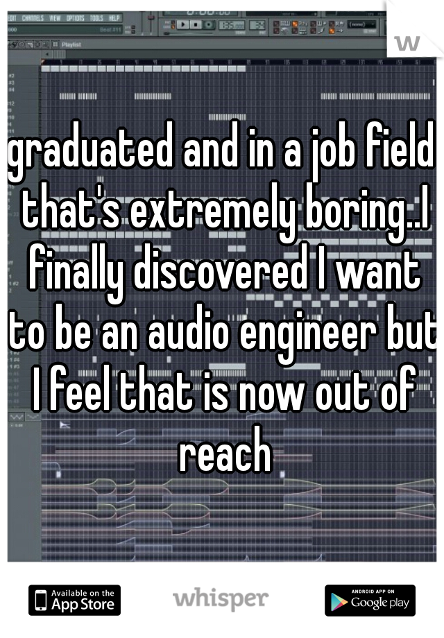 graduated and in a job field that's extremely boring..I finally discovered I want to be an audio engineer but I feel that is now out of reach