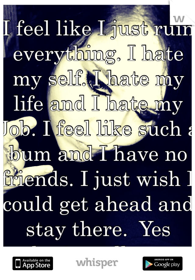 I feel like I just ruin everything. I hate my self. I hate my life and I hate my Job. I feel like such a bum and I have no friends. I just wish I could get ahead and stay there.  Yes that's really me 