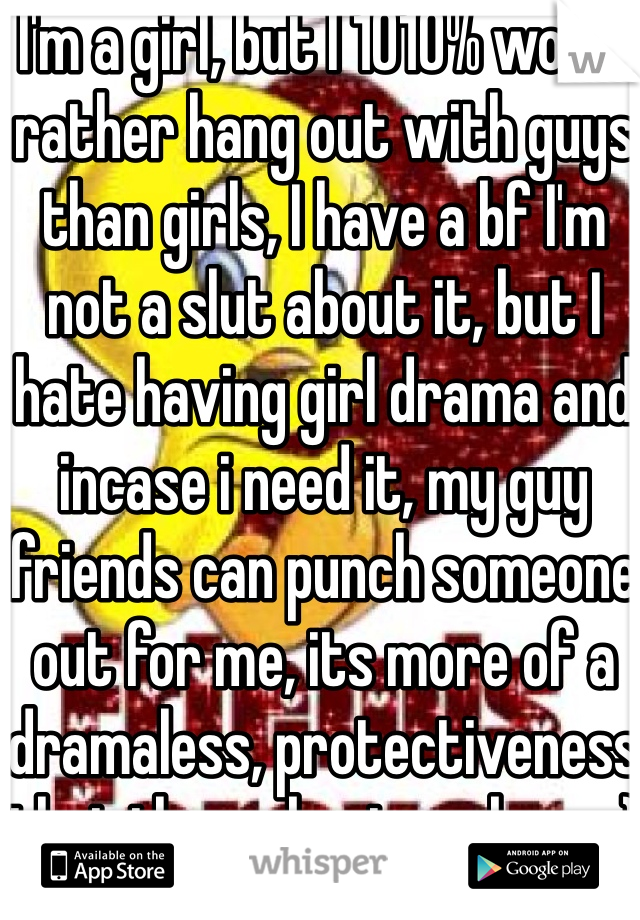 I'm a girl, but I 1010% would rather hang out with guys than girls, I have a bf I'm not a slut about it, but I hate having girl drama and incase i need it, my guy friends can punch someone out for me, its more of a dramaless, protectiveness that i love about my boys :)