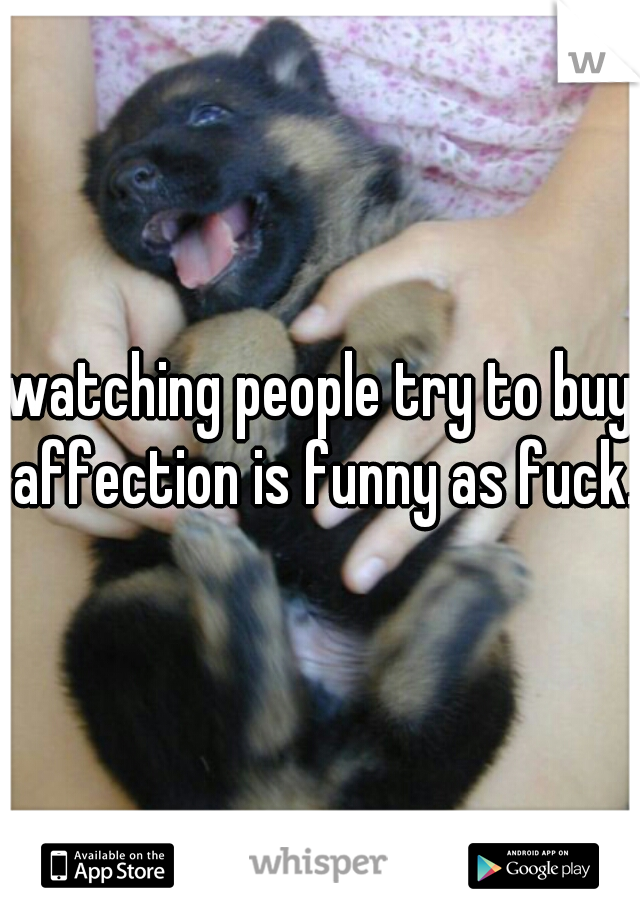 watching people try to buy affection is funny as fuck.