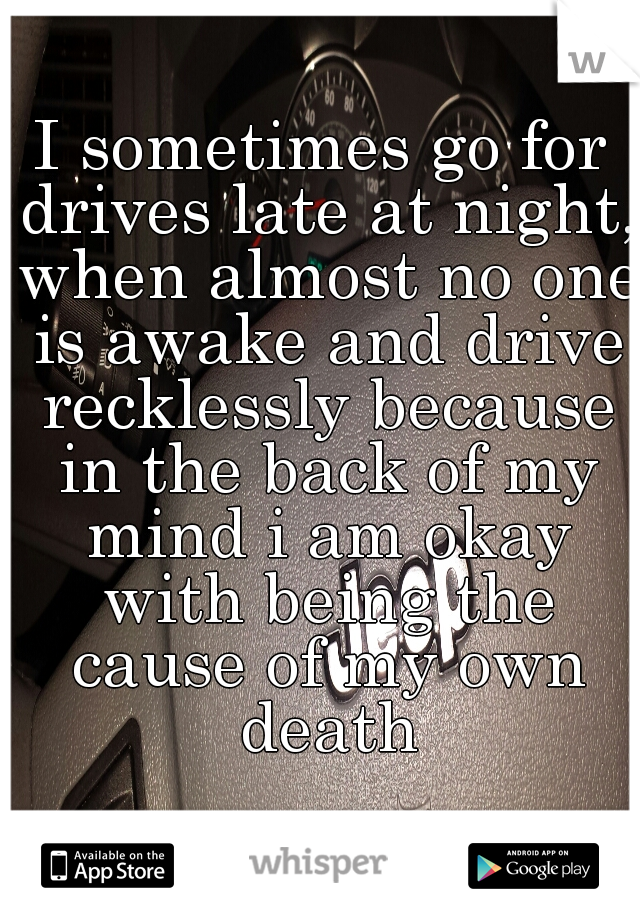 I sometimes go for drives late at night, when almost no one is awake and drive recklessly because in the back of my mind i am okay with being the cause of my own death