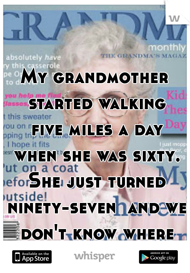 My grandmother started walking five miles a day when she was sixty. She just turned ninety-seven  and we don't know where the hell she is.