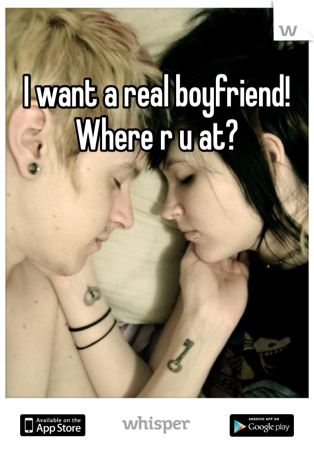 I want a real boyfriend! Where r u at?