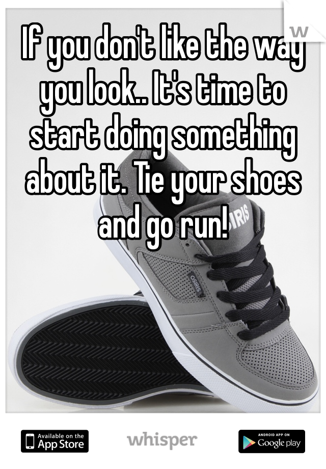 If you don't like the way you look.. It's time to start doing something about it. Tie your shoes and go run!