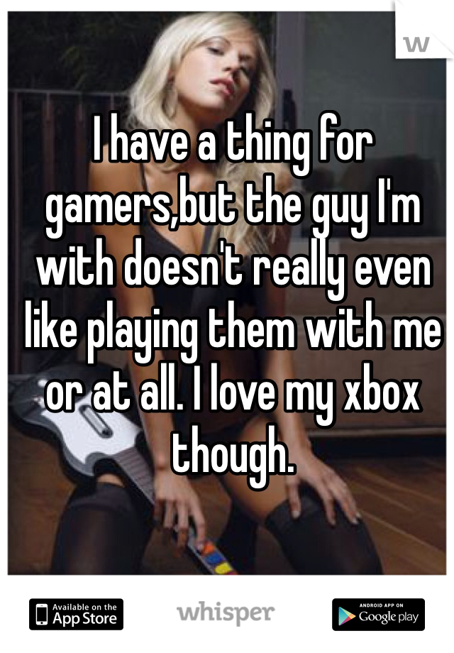 I have a thing for gamers,but the guy I'm with doesn't really even like playing them with me or at all. I love my xbox though. 