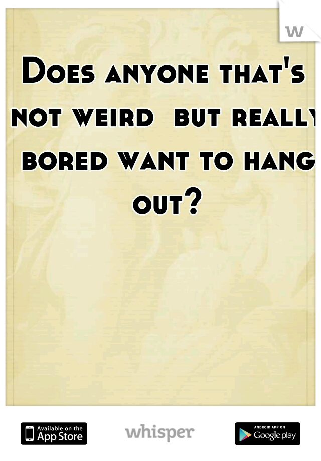 Does anyone that's not weird  but really bored want to hang out?