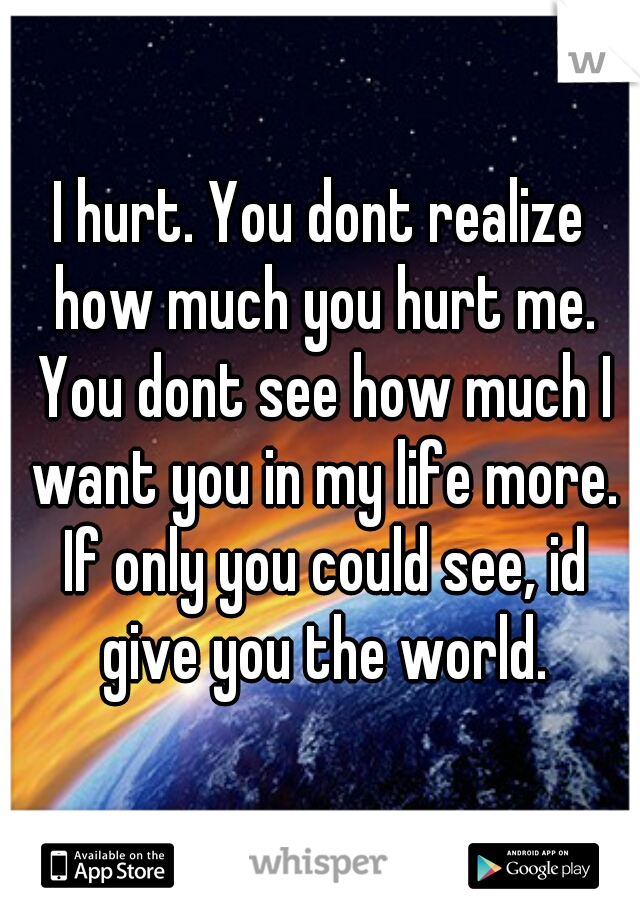 I hurt. You dont realize how much you hurt me. You dont see how much I want you in my life more. If only you could see, id give you the world.