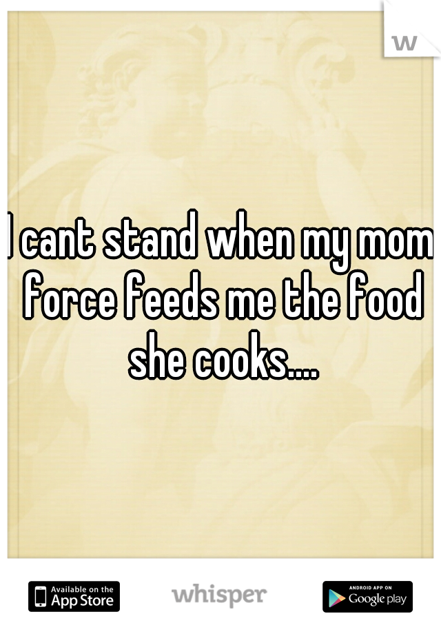 I cant stand when my mom force feeds me the food she cooks....