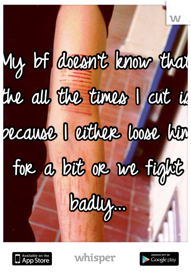 My bf doesn't know that the all the times I cut is because I either loose him for a bit or we fight badly... 