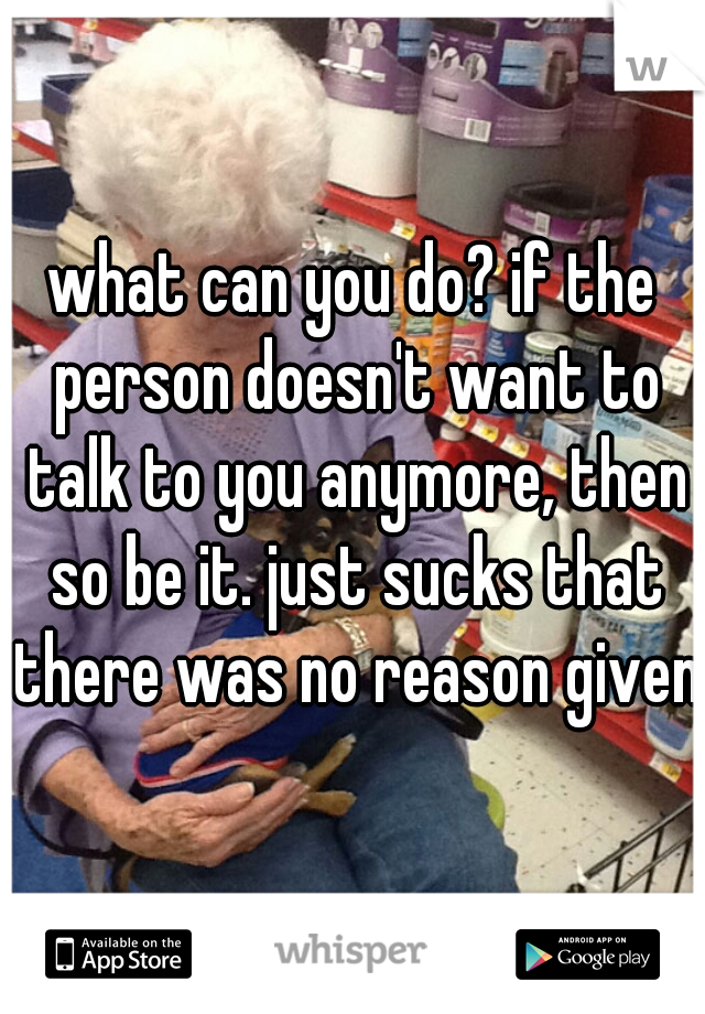 what can you do? if the person doesn't want to talk to you anymore, then so be it. just sucks that there was no reason given.