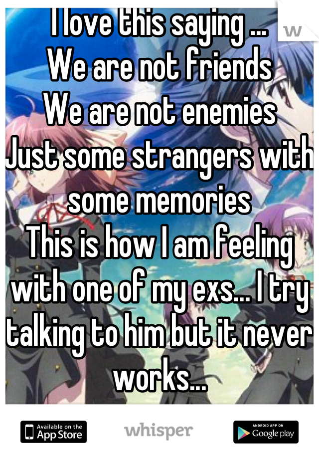 I love this saying ... 
We are not friends 
We are not enemies 
Just some strangers with some memories 
This is how I am feeling with one of my exs... I try talking to him but it never works...