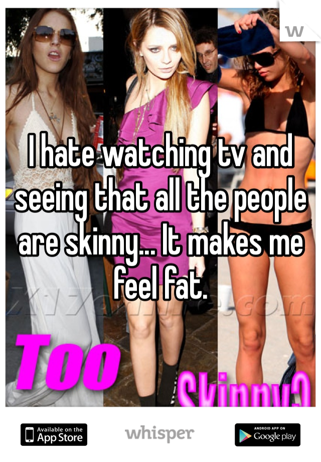 I hate watching tv and seeing that all the people are skinny... It makes me feel fat. 