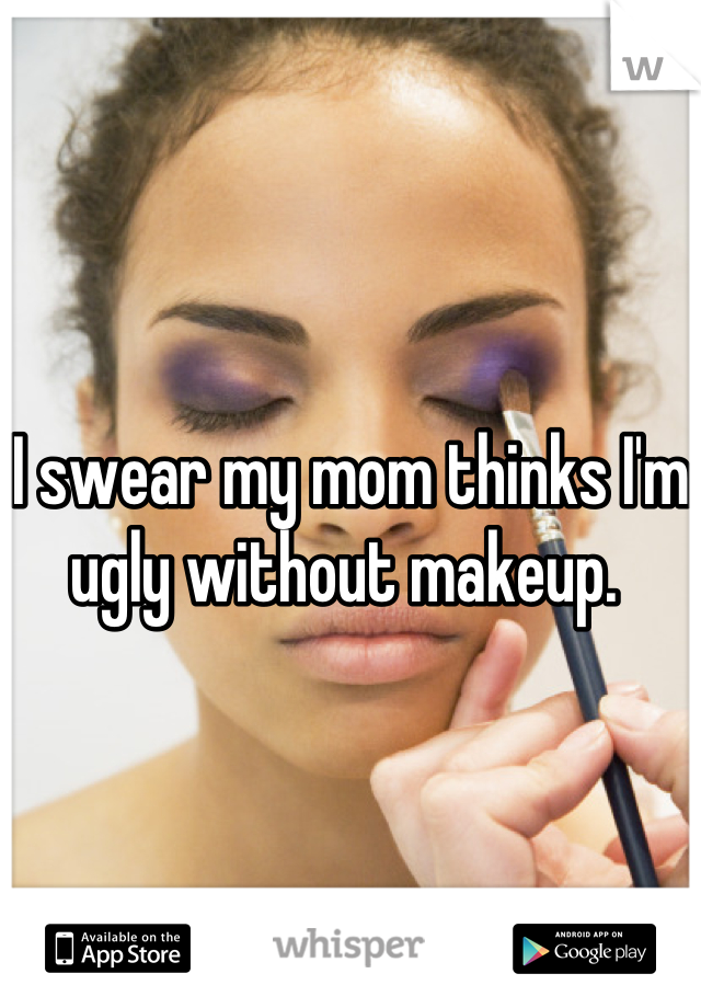 I swear my mom thinks I'm ugly without makeup. 