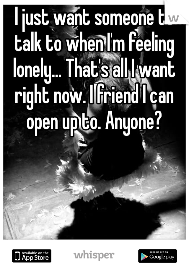 I just want someone to talk to when I'm feeling lonely... That's all I want right now. I friend I can open up to. Anyone? 