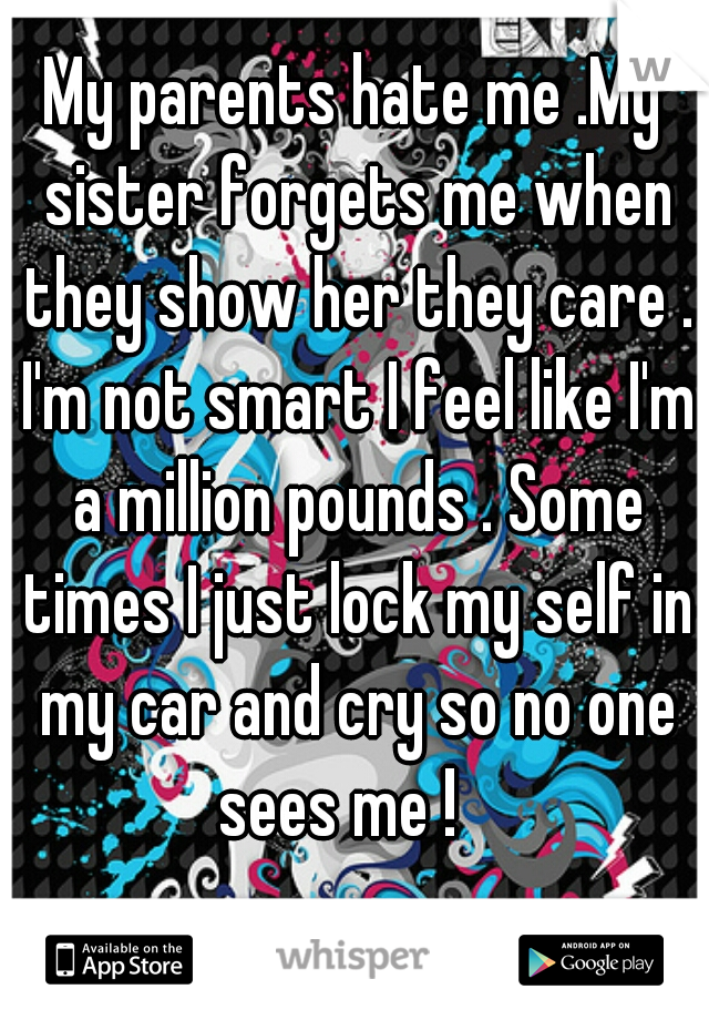 My parents hate me .My sister forgets me when they show her they care . I'm not smart I feel like I'm a million pounds . Some times I just lock my self in my car and cry so no one sees me !   