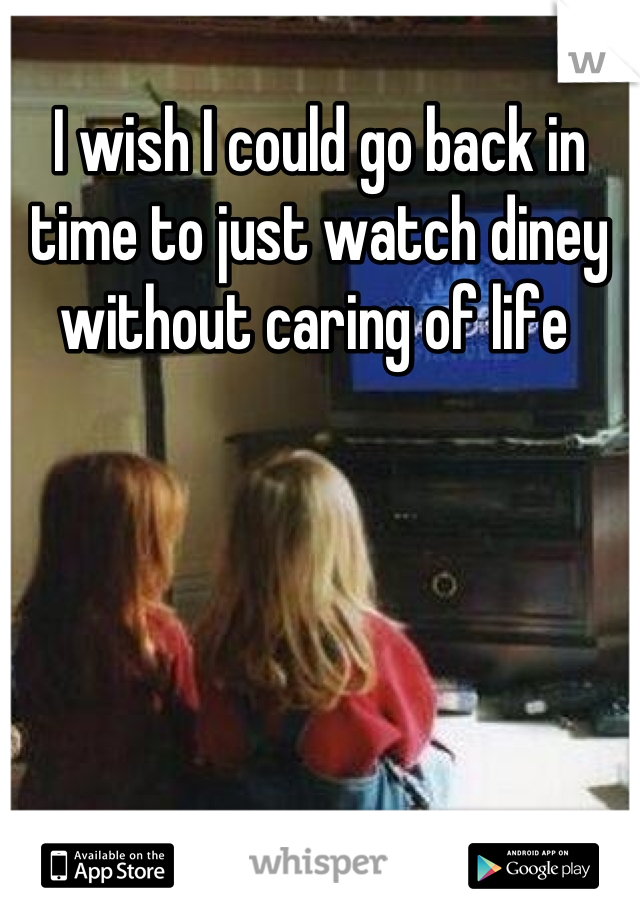 I wish I could go back in time to just watch diney without caring of life 