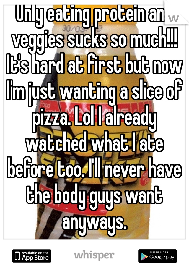 Only eating protein and veggies sucks so much!!! It's hard at first but now I'm just wanting a slice of pizza. Lol I already watched what I ate before too. I'll never have the body guys want anyways.