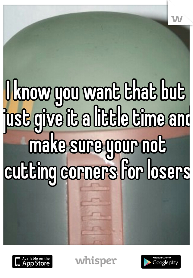 I know you want that but just give it a little time and make sure your not cutting corners for losers.