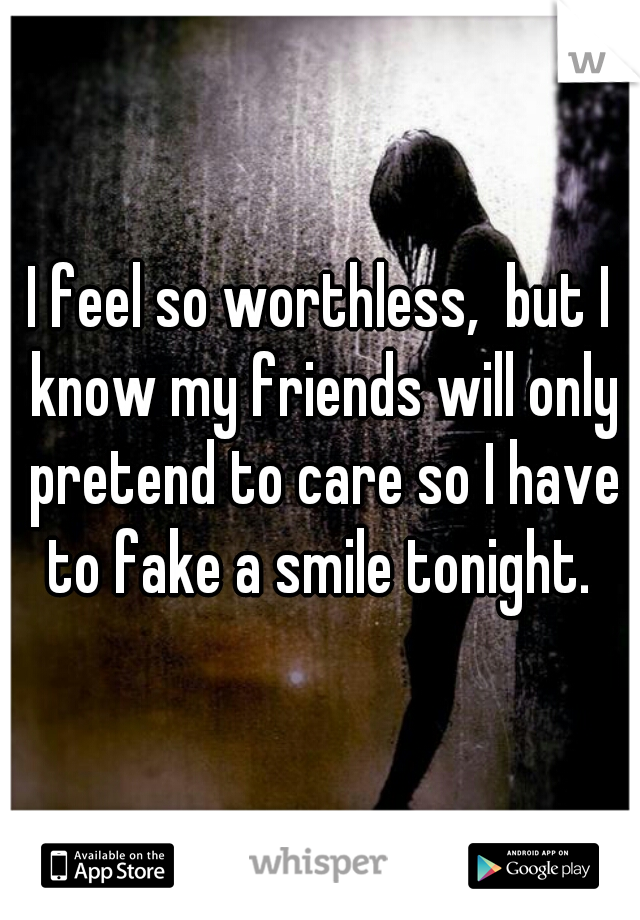 I feel so worthless,  but I know my friends will only pretend to care so I have to fake a smile tonight. 