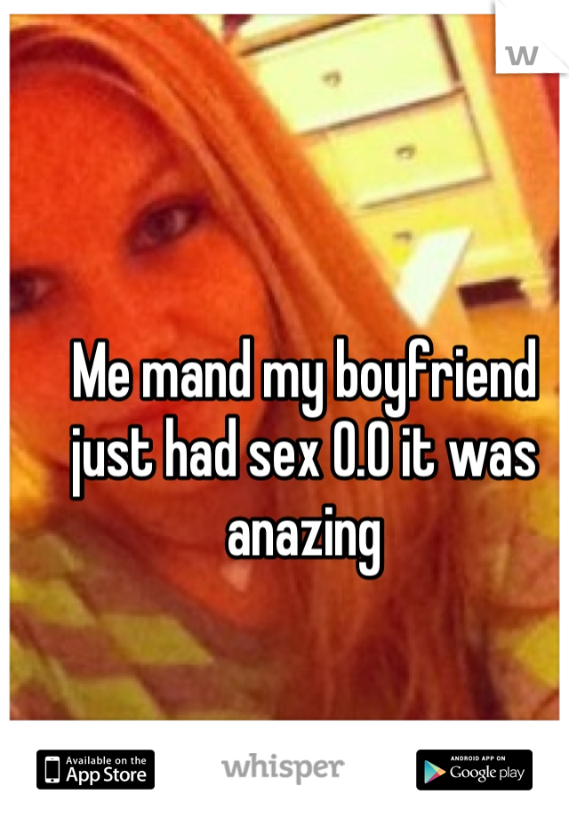 Me mand my boyfriend just had sex 0.0 it was anazing