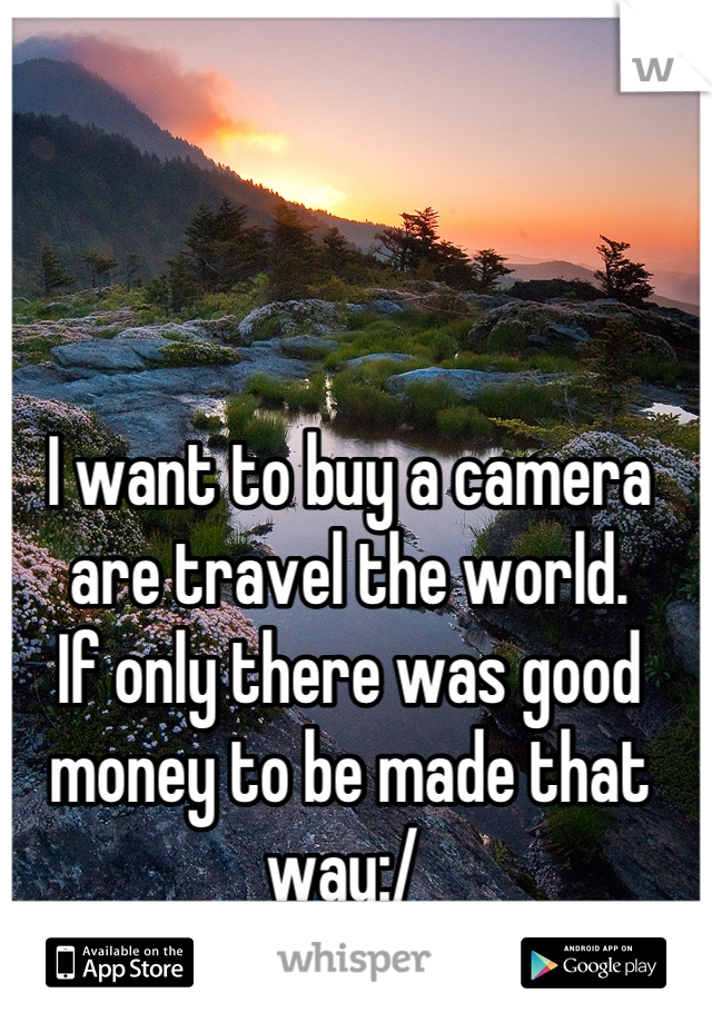 I want to buy a camera are travel the world. 
If only there was good money to be made that way:/ 