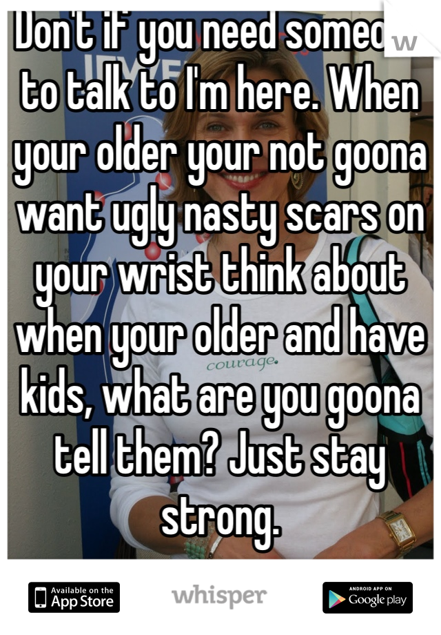 Don't if you need someone to talk to I'm here. When your older your not goona want ugly nasty scars on your wrist think about when your older and have kids, what are you goona tell them? Just stay strong.