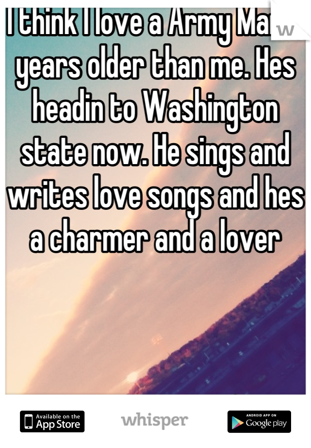 I think I love a Army Man 4 years older than me. Hes headin to Washington state now. He sings and writes love songs and hes a charmer and a lover