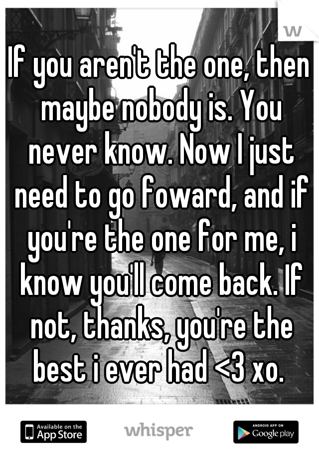 If you aren't the one, then maybe nobody is. You never know. Now I just need to go foward, and if you're the one for me, i know you'll come back. If not, thanks, you're the best i ever had <3 xo. 