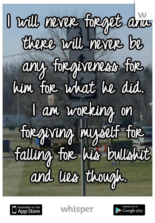 I will never forget and there will never be any forgiveness for him for what he did.  I am working on forgiving myself for falling for his bullshit and lies though. 