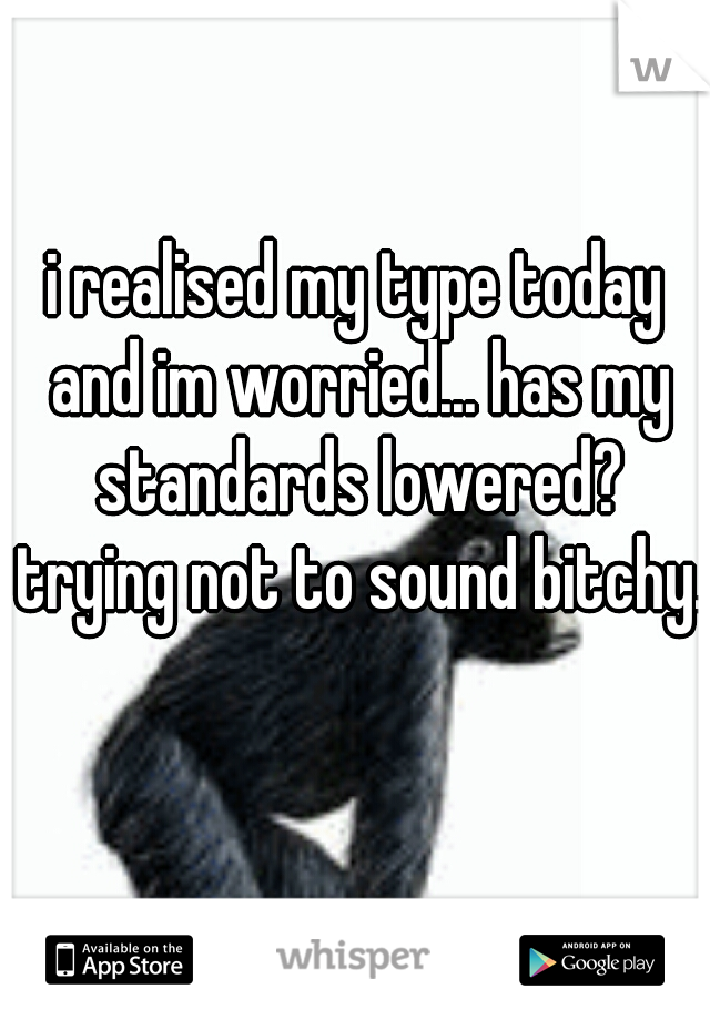 i realised my type today and im worried... has my standards lowered? trying not to sound bitchy.  