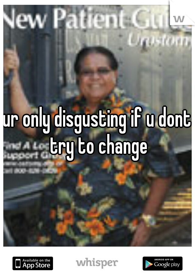 ur only disgusting if u dont try to change