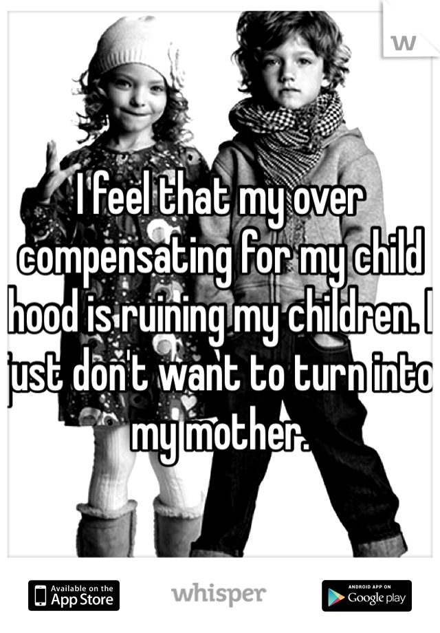 I feel that my over compensating for my child hood is ruining my children. I just don't want to turn into my mother. 