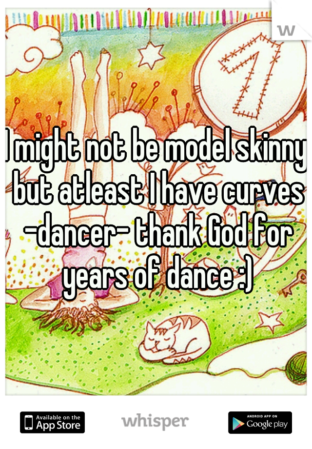 I might not be model skinny but atleast I have curves -dancer- thank God for years of dance :)