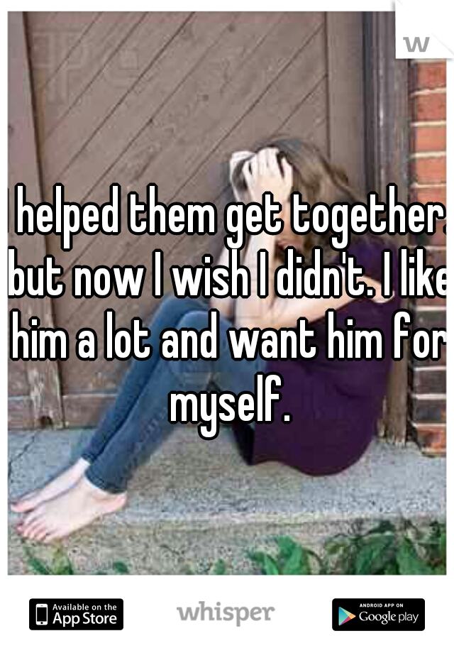 I helped them get together. but now I wish I didn't. I like him a lot and want him for myself.