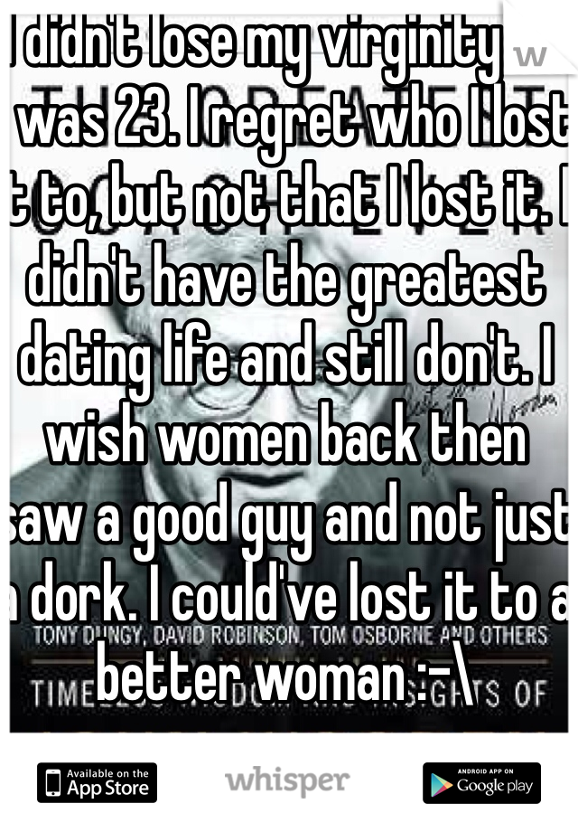 I didn't lose my virginity till I was 23. I regret who I lost it to, but not that I lost it. I didn't have the greatest dating life and still don't. I wish women back then saw a good guy and not just a dork. I could've lost it to a better woman :-\