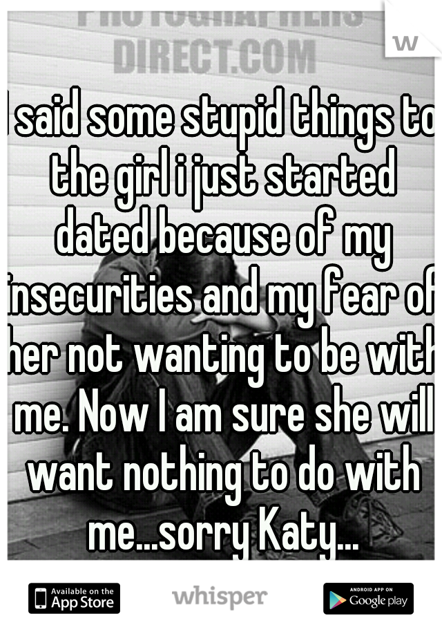 I said some stupid things to the girl i just started dated because of my insecurities and my fear of her not wanting to be with me. Now I am sure she will want nothing to do with me...sorry Katy...